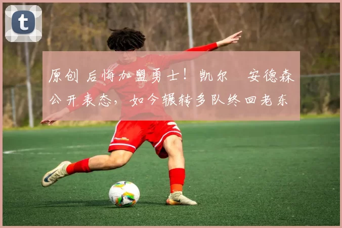 原创 后悔加盟勇士！凯尔・安德森公开表态，如今辗转多队终回老东家