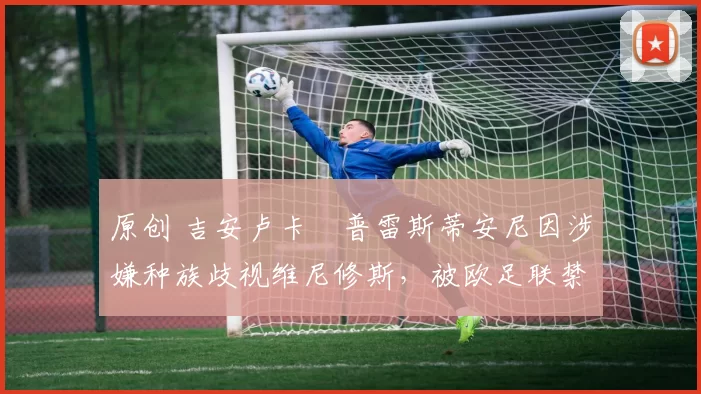 原创 吉安卢卡・普雷斯蒂安尼因涉嫌种族歧视维尼修斯，被欧足联禁赛