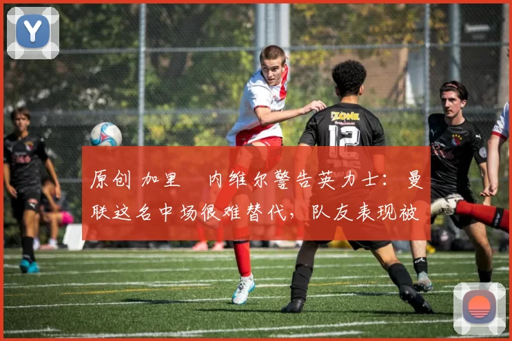 原创 加里・内维尔警告英力士：曼联这名中场很难替代，队友表现被赞 “离谱”