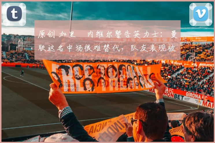 原创 加里・内维尔警告英力士:曼联这名中场很难替代,队友表现被赞 “离谱”