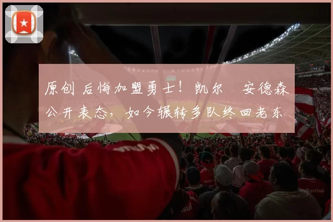 原创 后悔加盟勇士！凯尔・安德森公开表态，如今辗转多队终回老东家