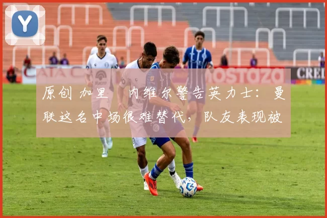 原创 加里・内维尔警告英力士：曼联这名中场很难替代，队友表现被赞 “离谱”
