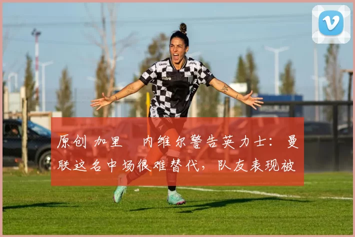 原创 加里・内维尔警告英力士:曼联这名中场很难替代,队友表现被赞 “离谱”