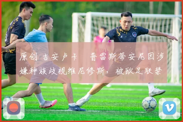 原创 吉安卢卡・普雷斯蒂安尼因涉嫌种族歧视维尼修斯，被欧足联禁赛