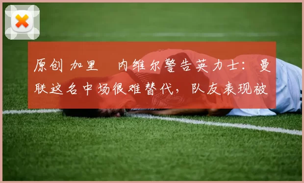 原创 加里・内维尔警告英力士：曼联这名中场很难替代，队友表现被赞 “离谱”