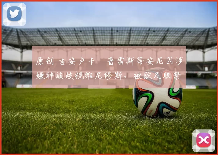 原创 吉安卢卡・普雷斯蒂安尼因涉嫌种族歧视维尼修斯，被欧足联禁赛