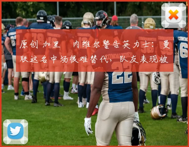 原创 加里・内维尔警告英力士：曼联这名中场很难替代，队友表现被赞 “离谱”