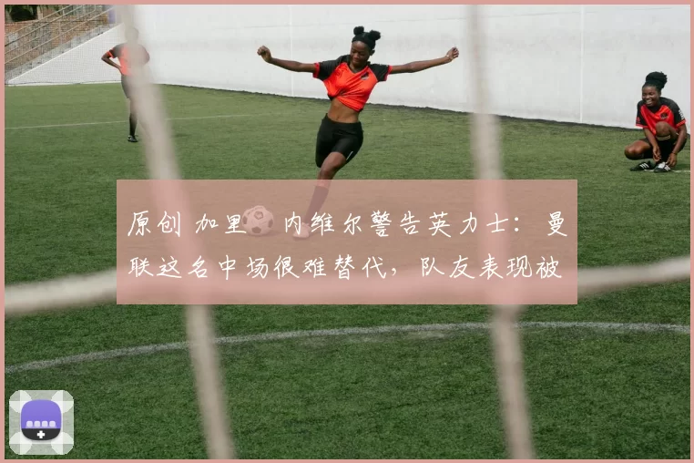 原创 加里・内维尔警告英力士:曼联这名中场很难替代,队友表现被赞 “离谱”