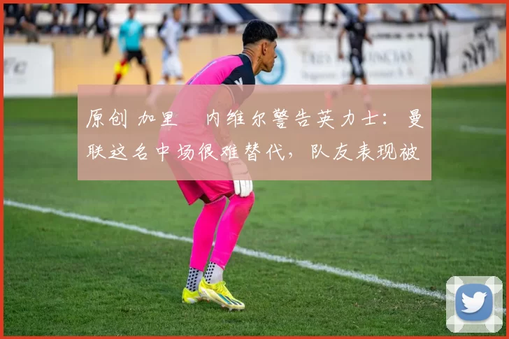原创 加里・内维尔警告英力士：曼联这名中场很难替代，队友表现被赞 “离谱”
