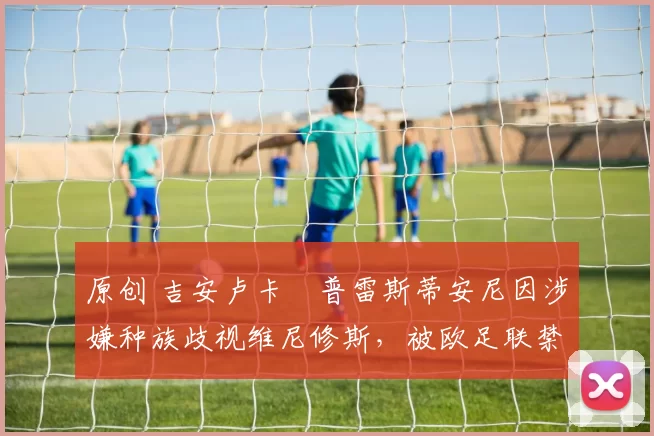 原创 吉安卢卡・普雷斯蒂安尼因涉嫌种族歧视维尼修斯,被欧足联禁赛