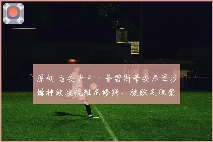 原创 吉安卢卡・普雷斯蒂安尼因涉嫌种族歧视维尼修斯,被欧足联禁赛