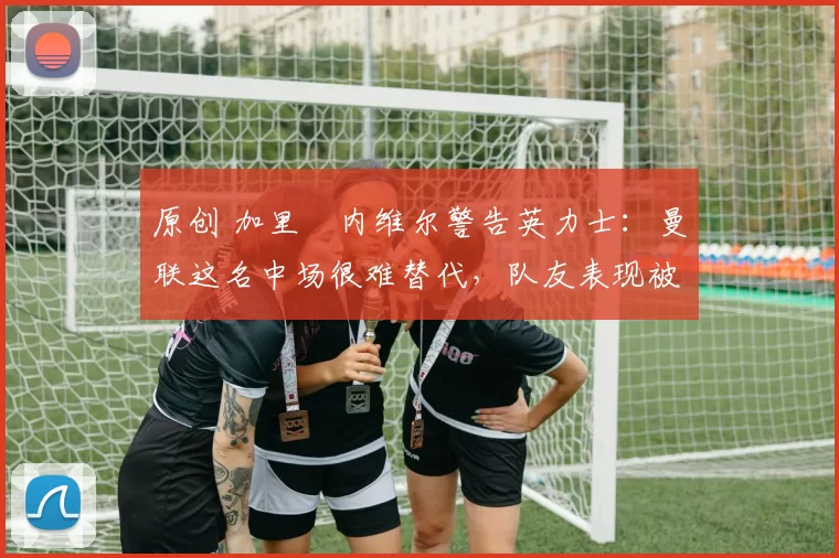 原创 加里・内维尔警告英力士:曼联这名中场很难替代,队友表现被赞 “离谱”