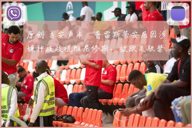 原创 吉安卢卡・普雷斯蒂安尼因涉嫌种族歧视维尼修斯，被欧足联禁赛