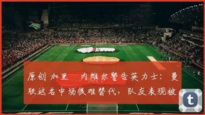 原创 加里・内维尔警告英力士：曼联这名中场很难替代，队友表现被赞 “离谱”