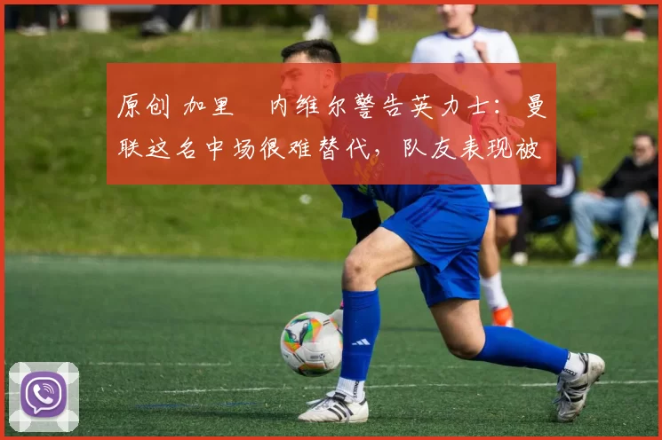 原创 加里・内维尔警告英力士：曼联这名中场很难替代，队友表现被赞 “离谱”