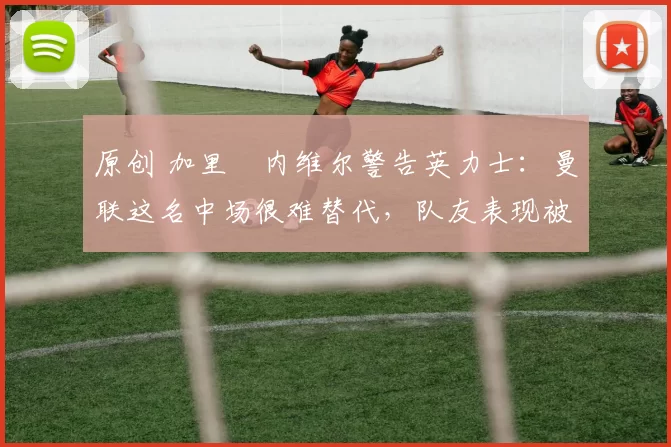 原创 加里・内维尔警告英力士：曼联这名中场很难替代，队友表现被赞 “离谱”