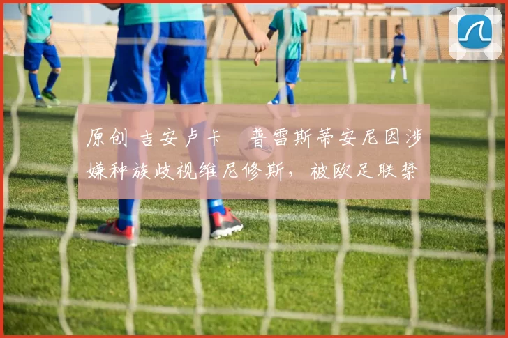 原创 吉安卢卡・普雷斯蒂安尼因涉嫌种族歧视维尼修斯，被欧足联禁赛