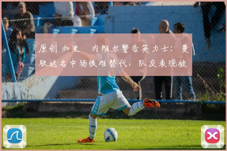 原创 加里・内维尔警告英力士：曼联这名中场很难替代，队友表现被赞 “离谱”