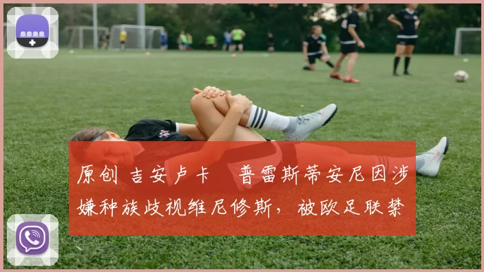 原创 吉安卢卡・普雷斯蒂安尼因涉嫌种族歧视维尼修斯，被欧足联禁赛