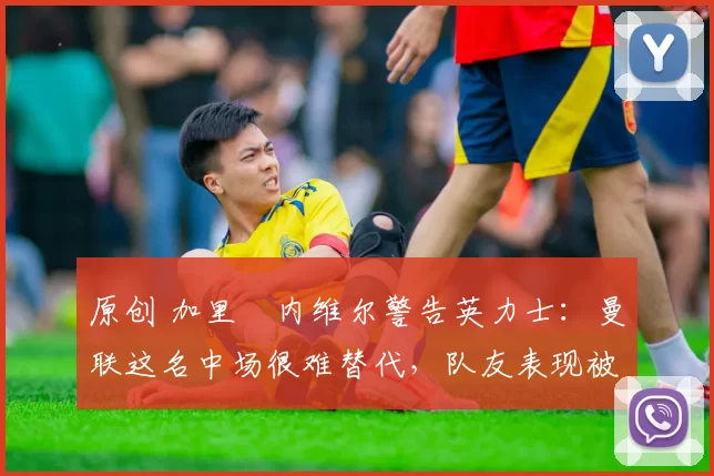 原创 加里・内维尔警告英力士：曼联这名中场很难替代，队友表现被赞 “离谱”