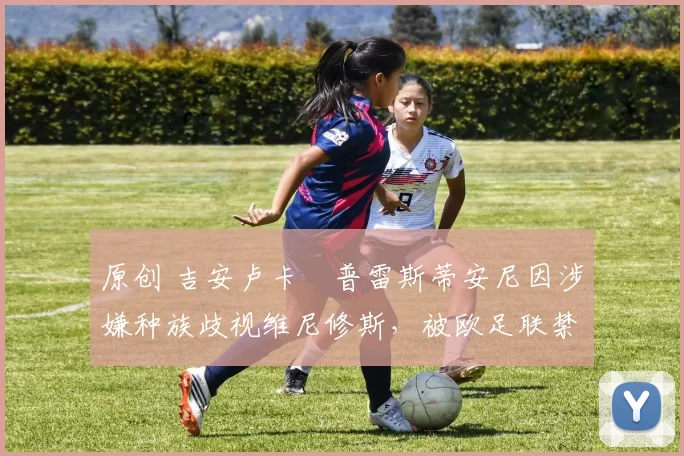 原创 吉安卢卡・普雷斯蒂安尼因涉嫌种族歧视维尼修斯，被欧足联禁赛