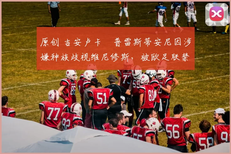 原创 吉安卢卡・普雷斯蒂安尼因涉嫌种族歧视维尼修斯,被欧足联禁赛