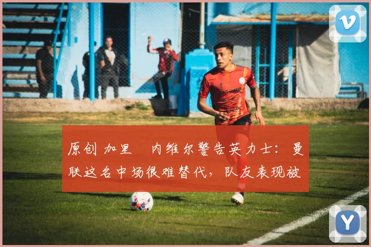 原创 加里・内维尔警告英力士：曼联这名中场很难替代，队友表现被赞 “离谱”