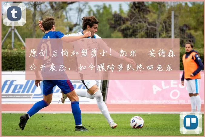 原创 后悔加盟勇士！凯尔・安德森公开表态，如今辗转多队终回老东家