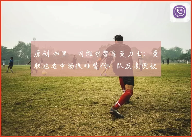 原创 加里・内维尔警告英力士：曼联这名中场很难替代，队友表现被赞 “离谱”