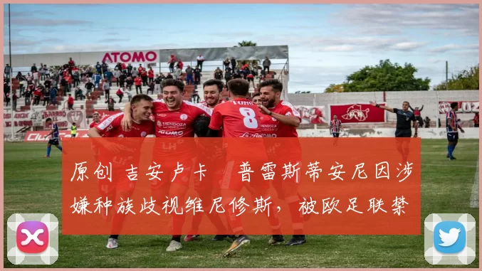 原创 吉安卢卡・普雷斯蒂安尼因涉嫌种族歧视维尼修斯，被欧足联禁赛