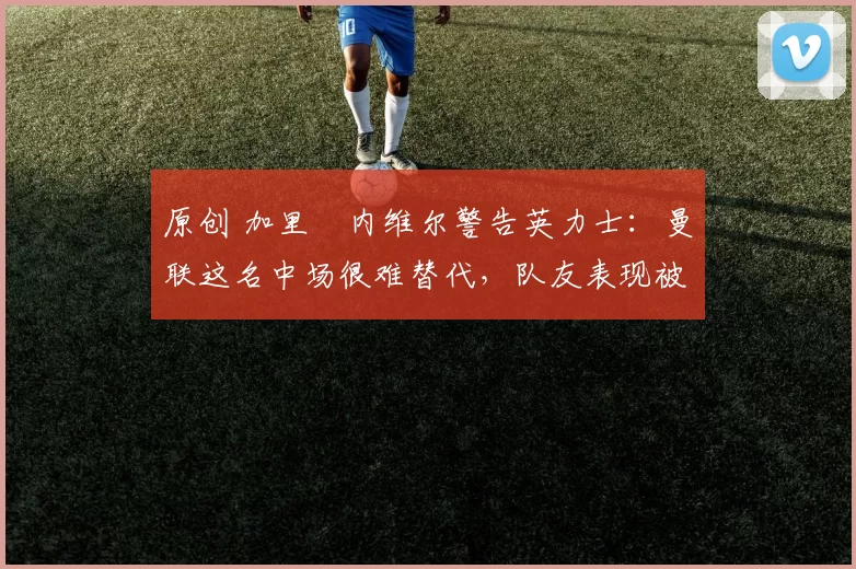 原创 加里・内维尔警告英力士：曼联这名中场很难替代，队友表现被赞 “离谱”