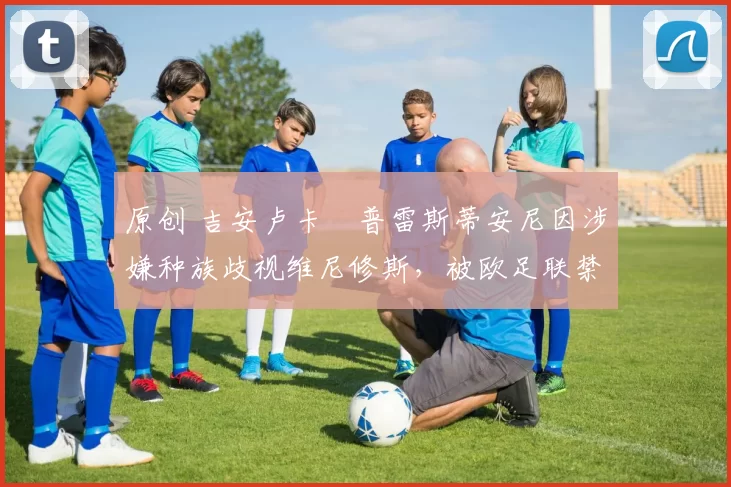 原创 吉安卢卡・普雷斯蒂安尼因涉嫌种族歧视维尼修斯，被欧足联禁赛