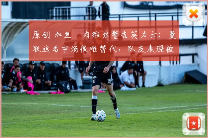 原创 加里・内维尔警告英力士：曼联这名中场很难替代，队友表现被赞 “离谱”