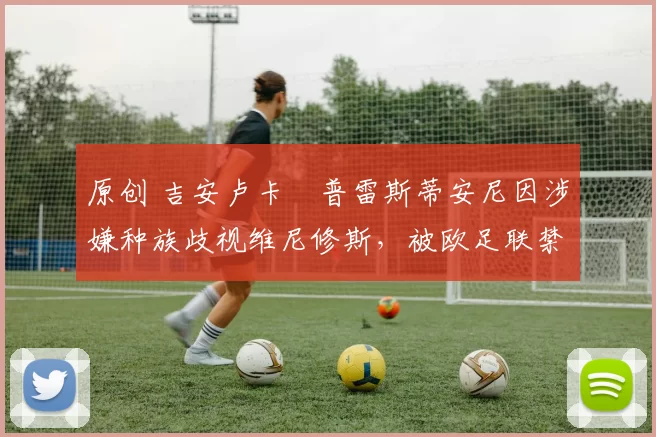 原创 吉安卢卡・普雷斯蒂安尼因涉嫌种族歧视维尼修斯，被欧足联禁赛