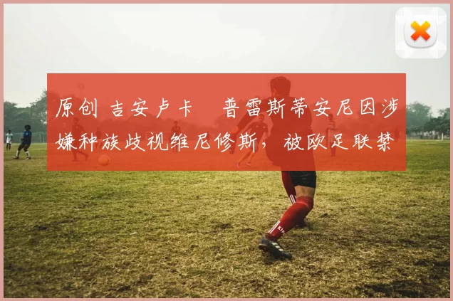 原创 吉安卢卡・普雷斯蒂安尼因涉嫌种族歧视维尼修斯，被欧足联禁赛