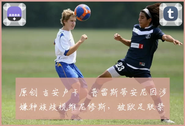 原创 吉安卢卡・普雷斯蒂安尼因涉嫌种族歧视维尼修斯,被欧足联禁赛