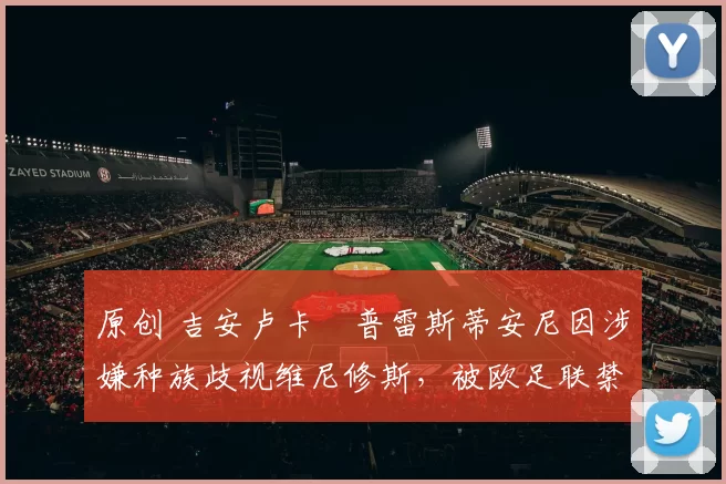 原创 吉安卢卡・普雷斯蒂安尼因涉嫌种族歧视维尼修斯,被欧足联禁赛