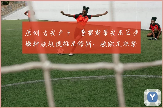 原创 吉安卢卡・普雷斯蒂安尼因涉嫌种族歧视维尼修斯，被欧足联禁赛