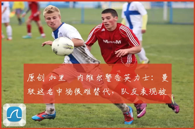 原创 加里・内维尔警告英力士：曼联这名中场很难替代，队友表现被赞 “离谱”