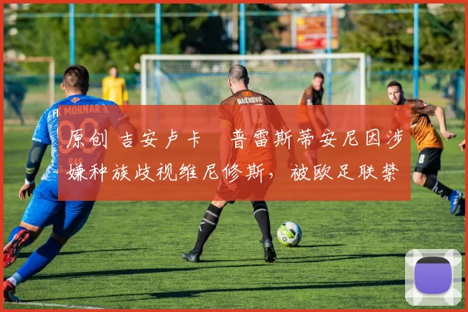 原创 吉安卢卡・普雷斯蒂安尼因涉嫌种族歧视维尼修斯,被欧足联禁赛