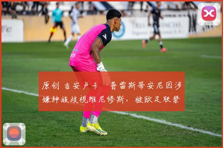 原创 吉安卢卡・普雷斯蒂安尼因涉嫌种族歧视维尼修斯，被欧足联禁赛