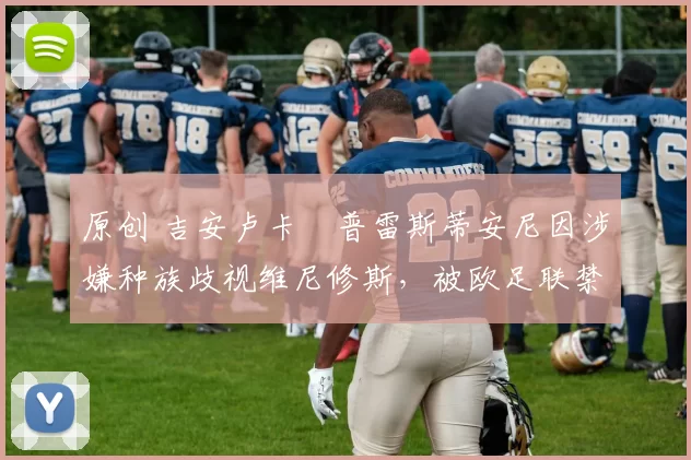 原创 吉安卢卡・普雷斯蒂安尼因涉嫌种族歧视维尼修斯,被欧足联禁赛