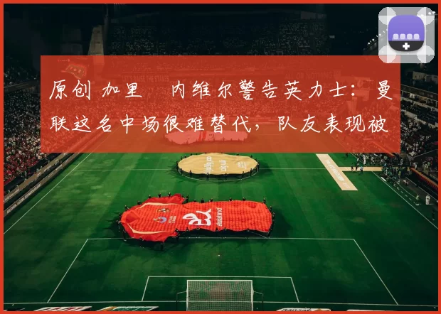 原创 加里・内维尔警告英力士：曼联这名中场很难替代，队友表现被赞 “离谱”