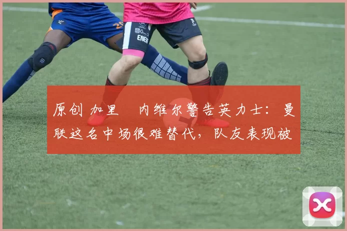 原创 加里・内维尔警告英力士：曼联这名中场很难替代，队友表现被赞 “离谱”