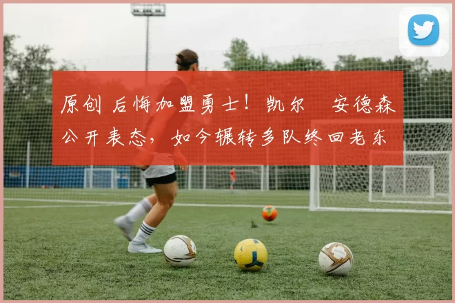 原创 后悔加盟勇士!凯尔・安德森公开表态,如今辗转多队终回老东家