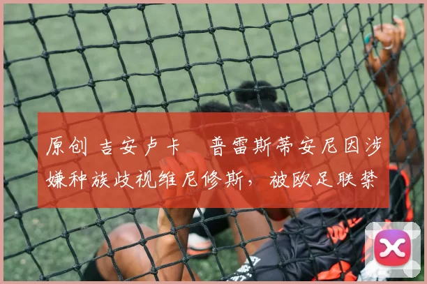 原创 吉安卢卡・普雷斯蒂安尼因涉嫌种族歧视维尼修斯，被欧足联禁赛