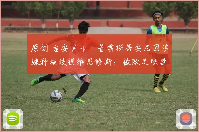 原创 吉安卢卡・普雷斯蒂安尼因涉嫌种族歧视维尼修斯，被欧足联禁赛