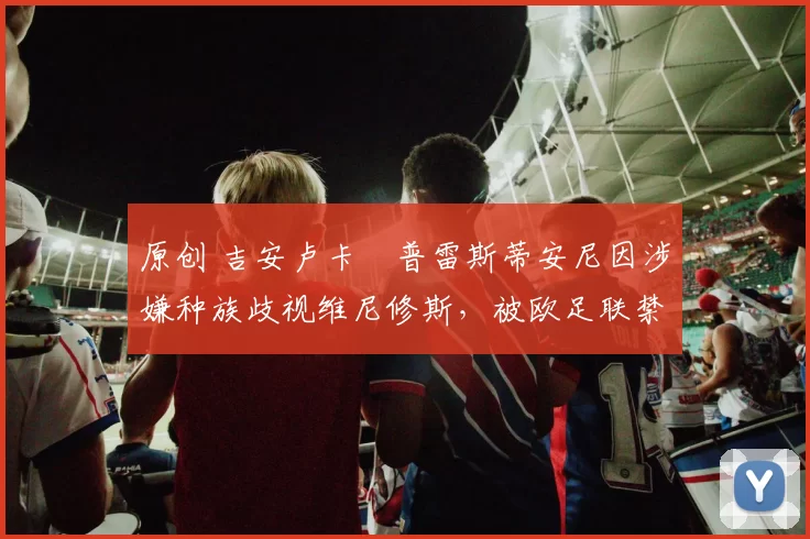 原创 吉安卢卡・普雷斯蒂安尼因涉嫌种族歧视维尼修斯,被欧足联禁赛