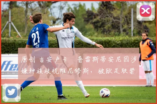 原创 吉安卢卡・普雷斯蒂安尼因涉嫌种族歧视维尼修斯，被欧足联禁赛