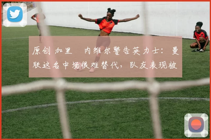 原创 加里・内维尔警告英力士：曼联这名中场很难替代，队友表现被赞 “离谱”